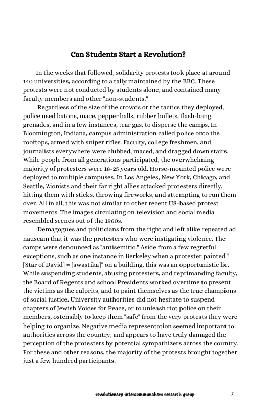 Can Students Start a Revolution?  In the weeks that followed, solidarity protests took place at around 140 universities, according to a tally maintained by the BEC. These protests were not conducted by students alone, and contained many faculty members and other "non-students.”  Regardless of the size of the crowds or the tactics they deployed, police used batons, mace, pepper balls, rubber bullets, lash-bang. grenades, and in a few instances, tear gas, to disperse the camps. In Bloomington, Indiana, campus administration called police onto the rooftops, armed with sniper rifles. Faculty, college freshmen, and journalists everywhere were clubbed, maced, and dragged down stairs. ‘While people from all generations participated, the overwhelming ‘majority of protesters were 15-25 years old. Horse-mounted police were deployed to multiple campuses. In Los Angeles, New York, Chicago, and Seattle, Zionists and their far right allies attacked protesters directly, hitting them with sticks, throwing fireworks, and attempting to run them over. All in all,this was not similar to other recent US-based protest ‘movements. The images circulating on television and social media resembled scenes out of the 1960s.  Demagogues and politicians from the right and left alike repeated ad ‘nauseam that it was the protesters who were instigating violence. The camps were denounced as "antisemitic." Aside from a few regretful exceptions, such as one instance in Berkeley when a protester painted* [Star of David] = [swastika]* on & building, this was an opportunistic li. ‘While suspending students, abusing protesters, and reprimanding faculty, the Board of Regents and school Presidents worked overtime to present the vietims as the culprits, and to paint themselves as the true champions of social justice. U chapters of Jewish Voices for Peace, o to unleash riot police on their ‘members, ostensibly to keep them "safe” from the very protests they were. helping to organize. Negative media representation seemed important to authorities across the country, and appears to have truly damaged the perception of the protesters by potential sympathizers across the country. Tor these and other reasons, the majority of the protests brought together just a few hundred participants.  LR ——— 7 